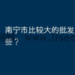 南宁市比较大的批发市场有哪些？